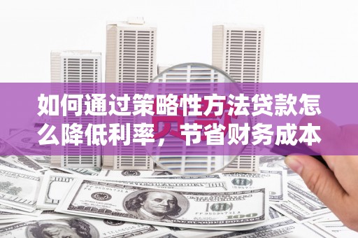临西如何通过策略性方法贷款怎么降低利率，节省财务成本