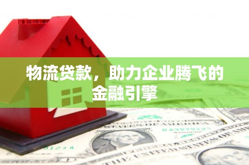 临西物流贷款，助力企业腾飞的金融引擎